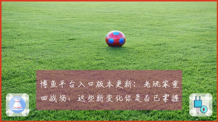 博鱼平台入口版本更新：老玩家重回战场，这些新变化你是否已掌握？