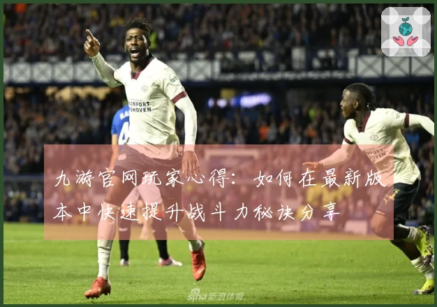 九游官网玩家心得：如何在最新版本中快速提升战斗力秘诀分享