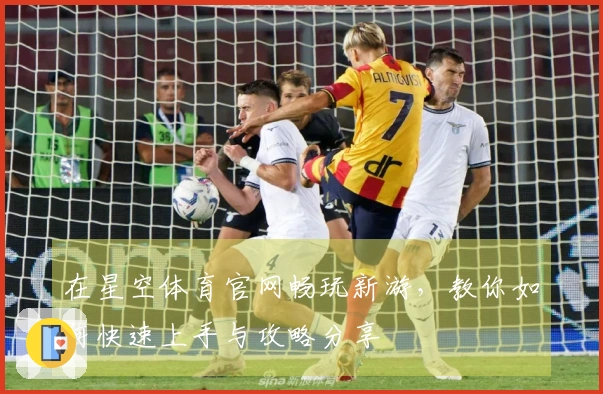 在星空体育官网畅玩新游，教你如何快速上手与攻略分享