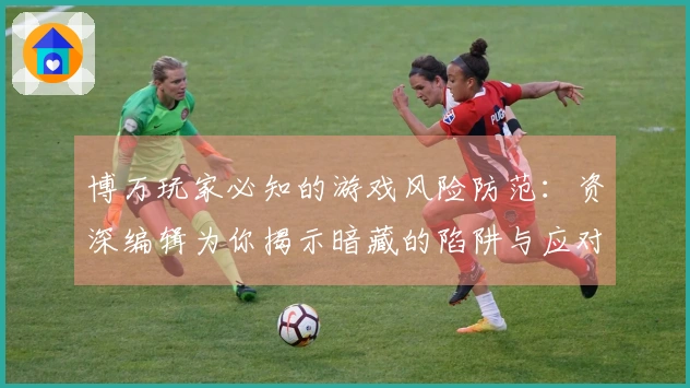 博万玩家必知的游戏风险防范：资深编辑为你揭示暗藏的陷阱与应对策略